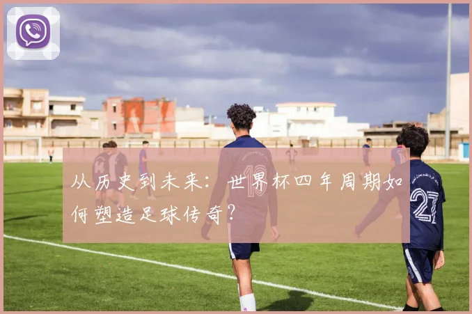 从历史到未来：世界杯四年周期如何塑造足球传奇？