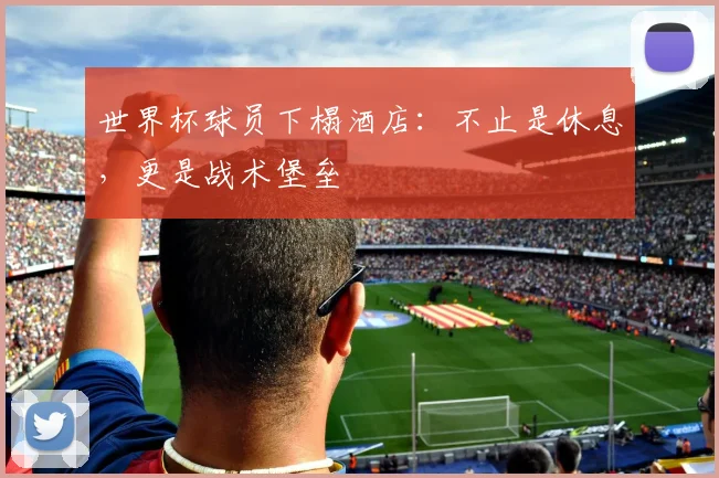 世界杯球员下榻酒店：不止是休息，更是战术堡垒
