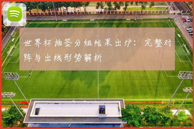 世界杯抽签分组结果出炉：完整对阵与出线形势解析