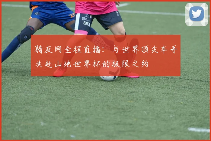骑友网全程直播：与世界顶尖车手共赴山地世界杯的极限之约