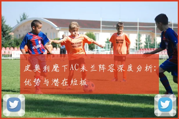 皮奥利麾下AC米兰阵容深度分析：优势与潜在短板