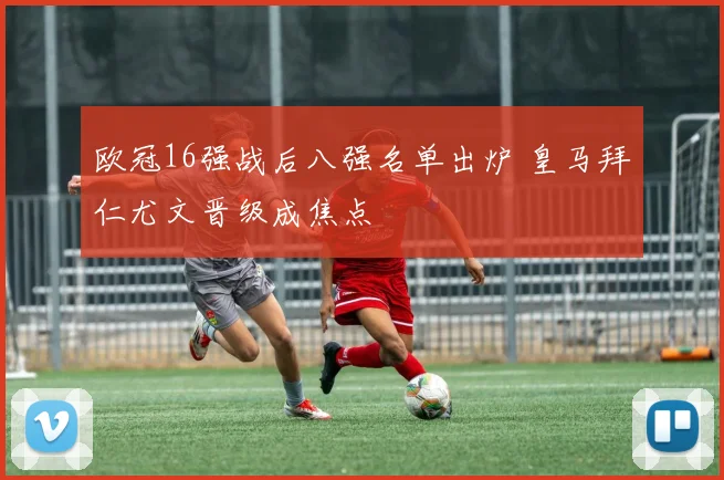 欧冠16强战后八强名单出炉 皇马拜仁尤文晋级成焦点