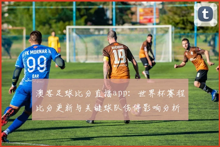 澳客足球比分直播app:世界杯赛程比分更新与关键球队伤停影响分析