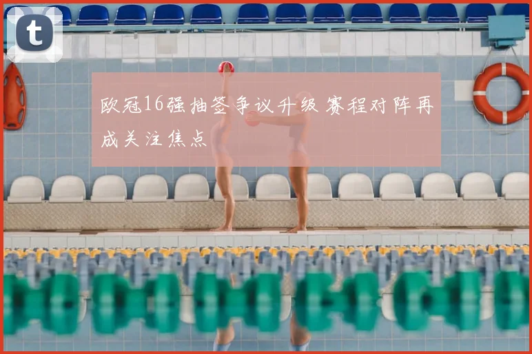 欧冠16强抽签争议升级 赛程对阵再成关注焦点