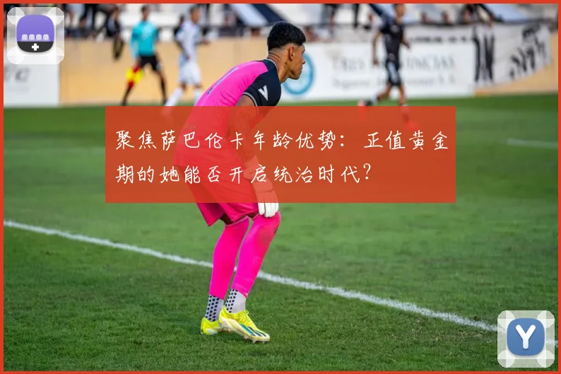 聚焦萨巴伦卡年龄优势：正值黄金期的她能否开启统治时代？