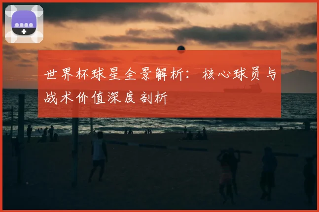 世界杯球星全景解析：核心球员与战术价值深度剖析