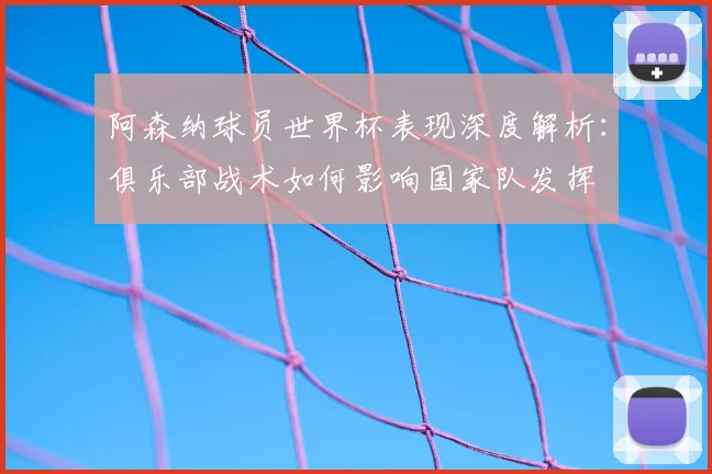 阿森纳球员世界杯表现深度解析:俱乐部战术如何影响国家队发挥