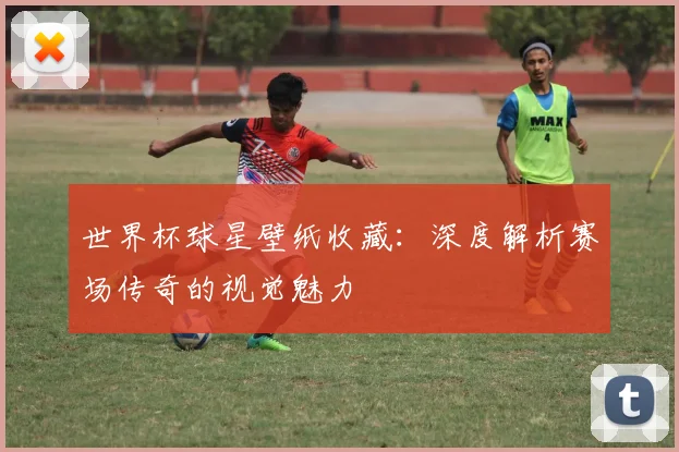 世界杯球星壁纸收藏：深度解析赛场传奇的视觉魅力