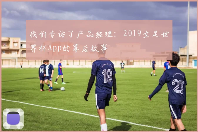 我们专访了产品经理:2019女足世界杯App的幕后故事