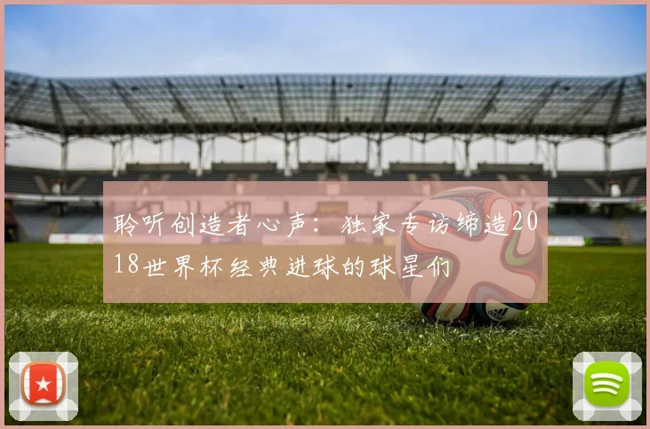 聆听创造者心声:独家专访缔造2018世界杯经典进球的球星们