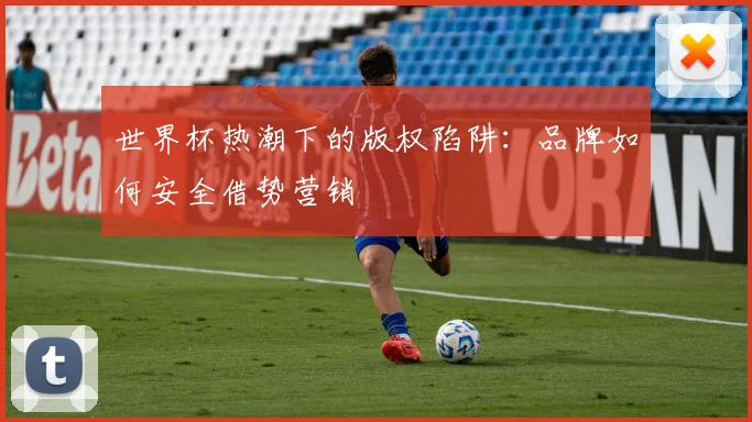 世界杯热潮下的版权陷阱:品牌如何安全借势营销