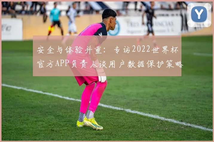 安全与体验并重：专访2022世界杯官方APP负责人谈用户数据保护策略