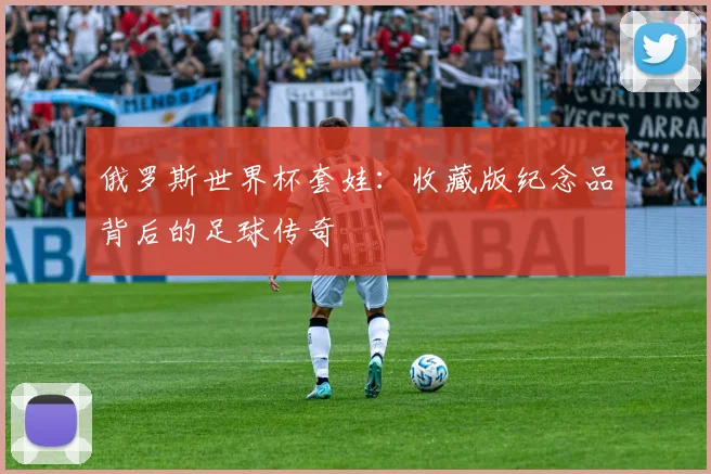 俄罗斯世界杯套娃：收藏版纪念品背后的足球传奇