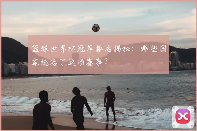 篮球世界杯冠军排名揭秘:哪些国家统治了这项赛事?