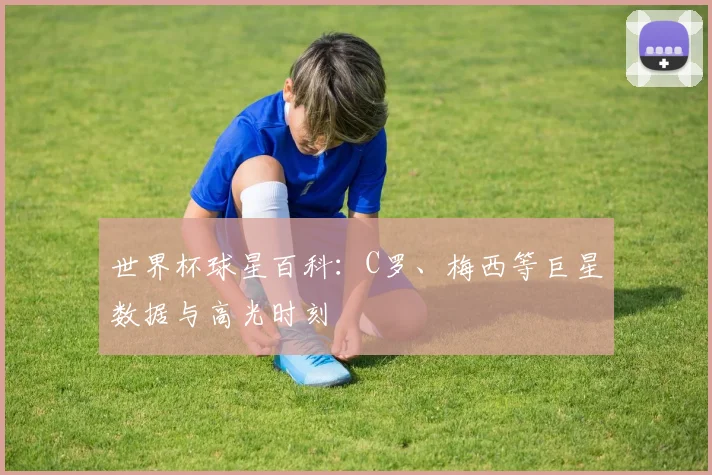 世界杯球星百科：C罗、梅西等巨星数据与高光时刻