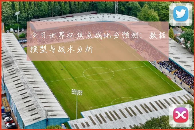 今日世界杯焦点战比分预测:数据模型与战术分析