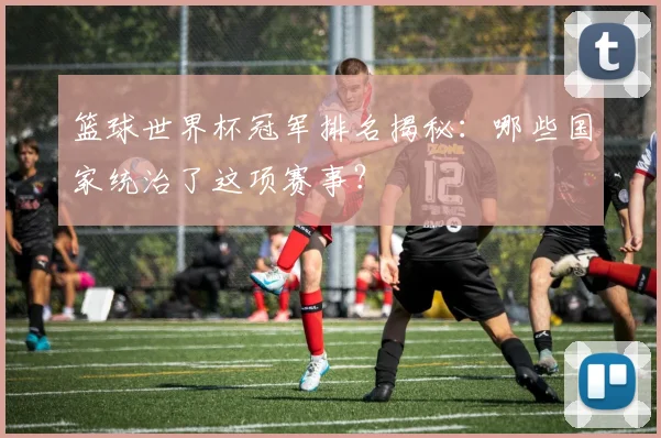 篮球世界杯冠军排名揭秘：哪些国家统治了这项赛事？