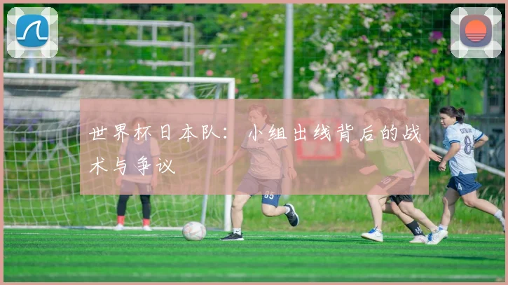 世界杯日本队:小组出线背后的战术与争议