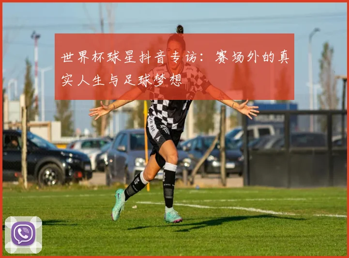 世界杯球星抖音专访：赛场外的真实人生与足球梦想