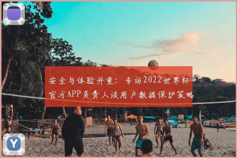 安全与体验并重:专访2022世界杯官方APP负责人谈用户数据保护策略