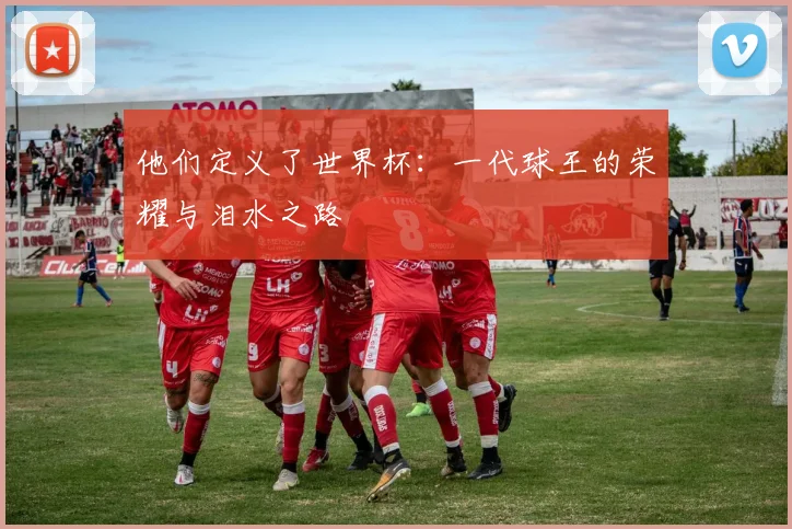 他们定义了世界杯:一代球王的荣耀与泪水之路