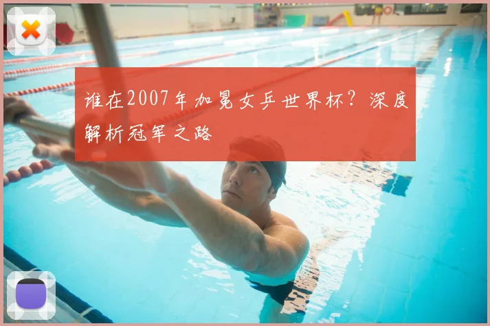 谁在2007年加冕女乒世界杯？深度解析冠军之路