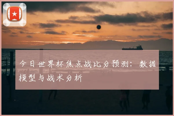 今日世界杯焦点战比分预测：数据模型与战术分析