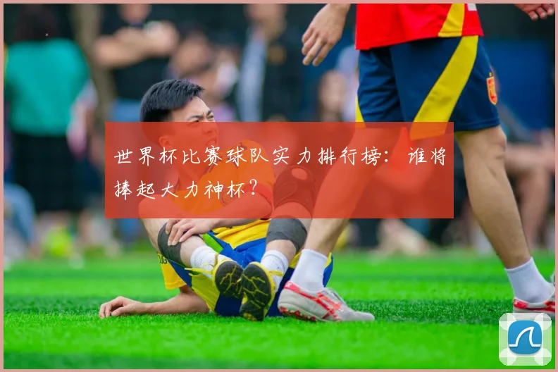 世界杯比赛球队实力排行榜：谁将捧起大力神杯？
