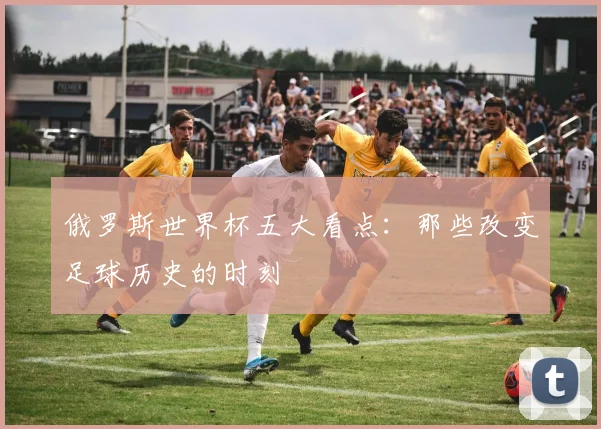 俄罗斯世界杯五大看点：那些改变足球历史的时刻